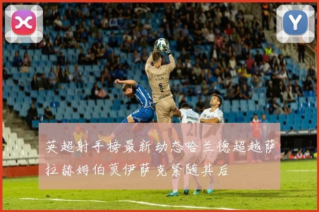 英超射手榜最新动态哈兰德超越萨拉赫姆伯莫伊萨克紧随其后