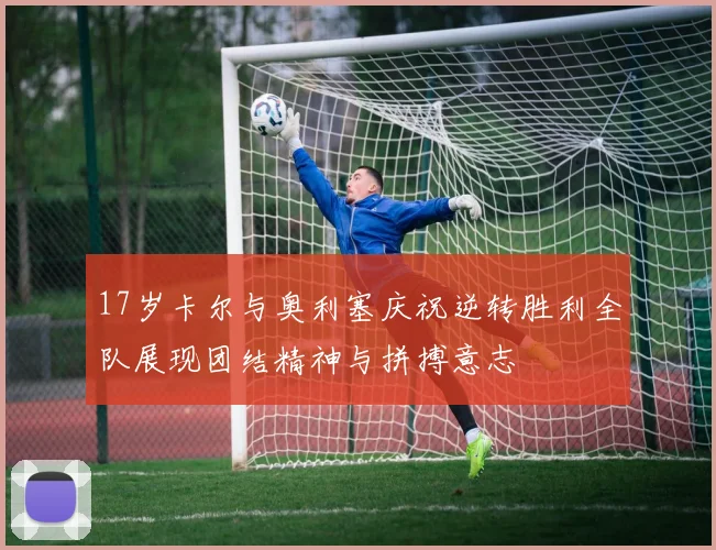 17岁卡尔与奥利塞庆祝逆转胜利全队展现团结精神与拼搏意志