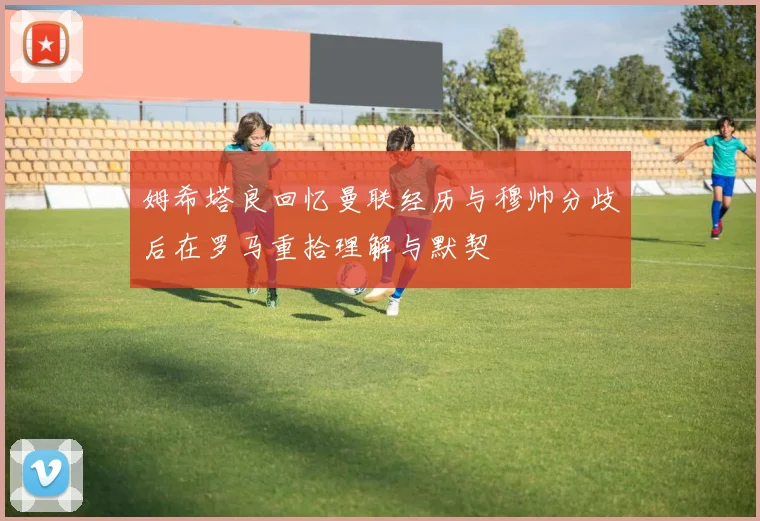 姆希塔良回忆曼联经历与穆帅分歧后在罗马重拾理解与默契