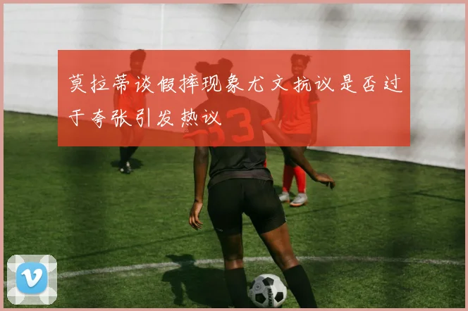 莫拉蒂谈假摔现象尤文抗议是否过于夸张引发热议