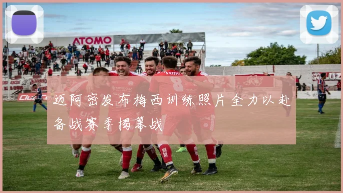迈阿密发布梅西训练照片全力以赴备战赛季揭幕战