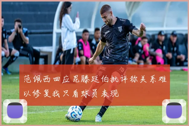 范佩西回应昆滕廷伯批评称关系难以修复我只看球员表现