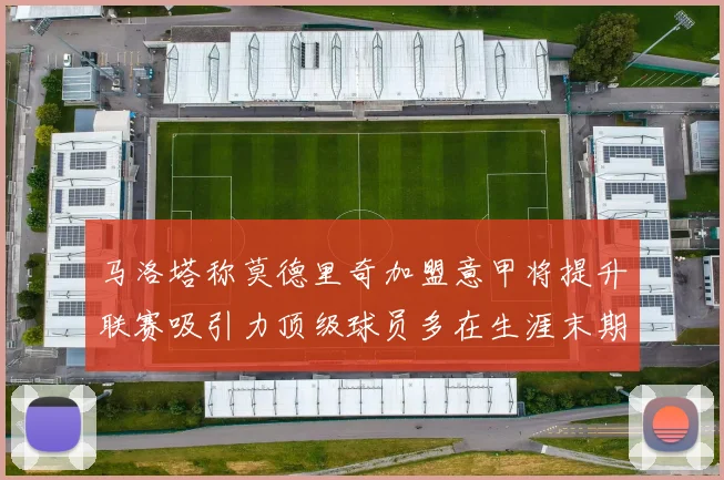 马洛塔称莫德里奇加盟意甲将提升联赛吸引力顶级球员多在生涯末期选择意甲