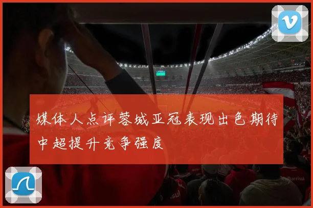 媒体人点评蓉城亚冠表现出色期待中超提升竞争强度
