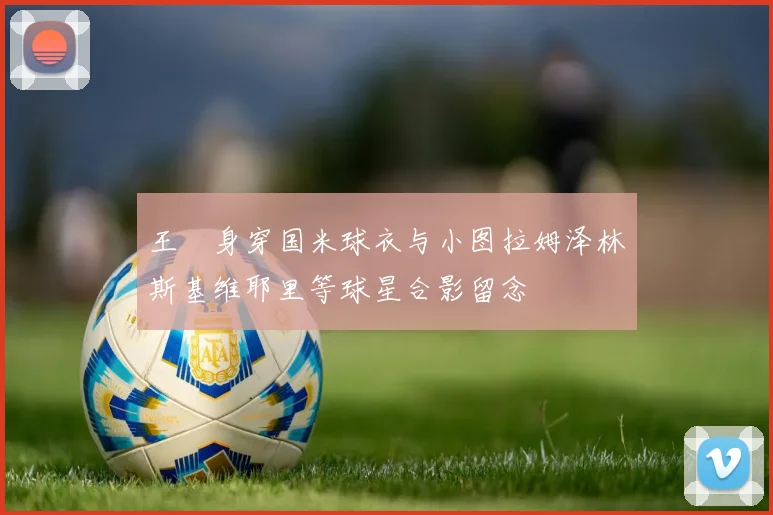 王濛身穿国米球衣与小图拉姆泽林斯基维耶里等球星合影留念