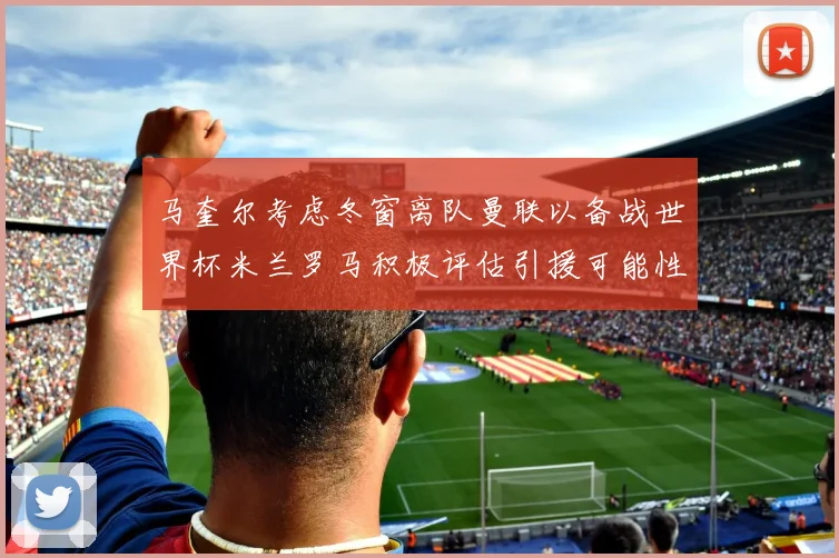 马奎尔考虑冬窗离队曼联以备战世界杯米兰罗马积极评估引援可能性