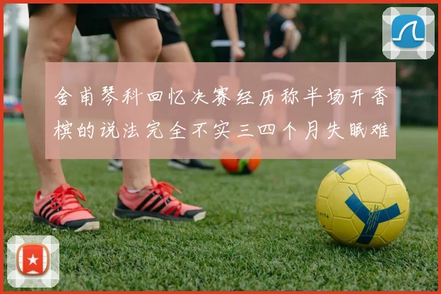 舍甫琴科回忆决赛经历称半场开香槟的说法完全不实三四个月失眠难以释怀