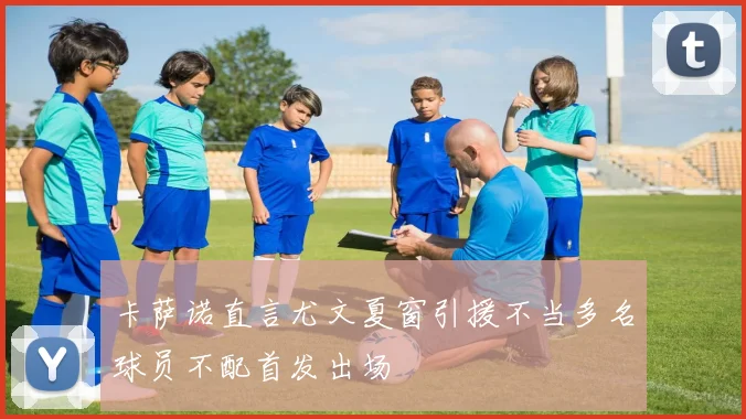 卡萨诺直言尤文夏窗引援不当多名球员不配首发出场