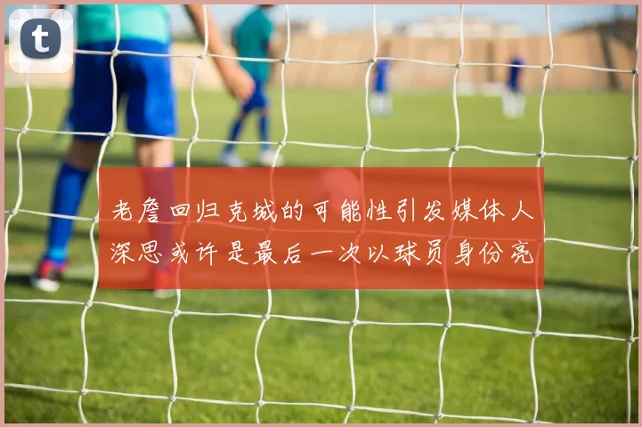 老詹回归克城的可能性引发媒体人深思或许是最后一次以球员身份亮相