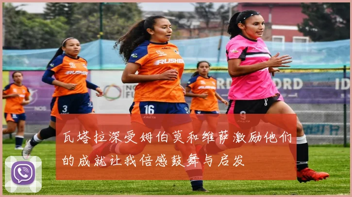 瓦塔拉深受姆伯莫和维萨激励他们的成就让我倍感鼓舞与启发