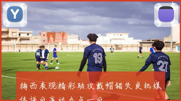 梅西表现精彩助攻戴帽错失良机媒体评分高达九点一分