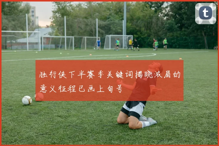 独行侠下半赛季关键词揭晓浓眉的意义征程已画上句号