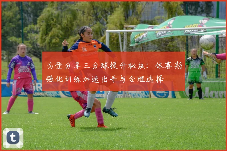 戈登分享三分球提升秘诀：休赛期强化训练加速出手与合理选择
