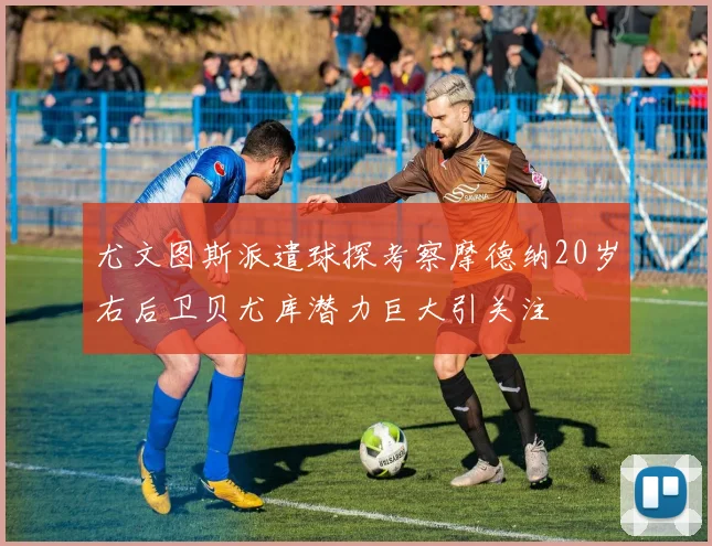 尤文图斯派遣球探考察摩德纳20岁右后卫贝尤库潜力巨大引关注