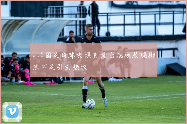 U15国足角球失误直接出底线展现脚法不足引发热议