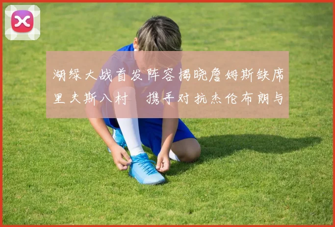 湖绿大战首发阵容揭晓詹姆斯缺席里夫斯八村塁携手对抗杰伦布朗与怀特