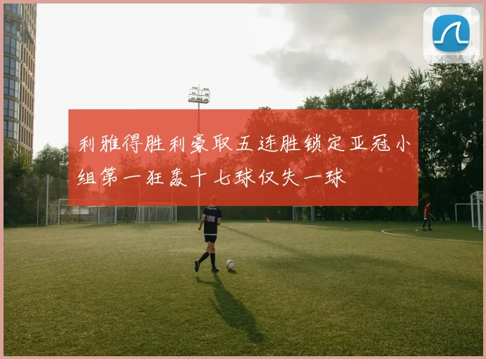 利雅得胜利豪取五连胜锁定亚冠小组第一狂轰十七球仅失一球