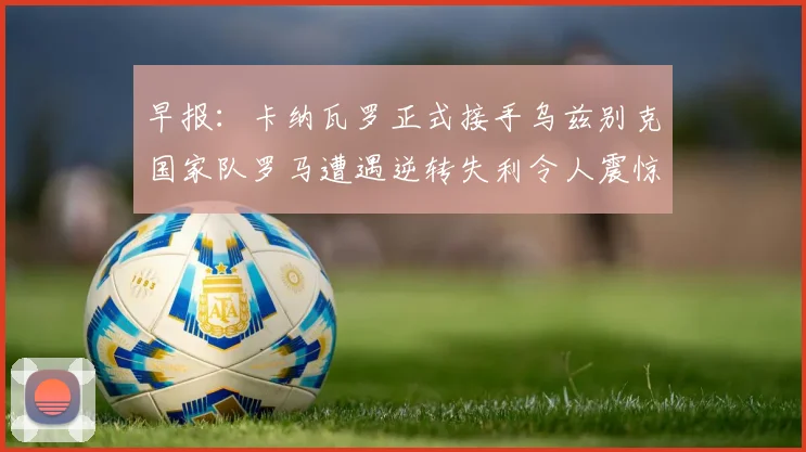早报：卡纳瓦罗正式接手乌兹别克国家队罗马遭遇逆转失利令人震惊