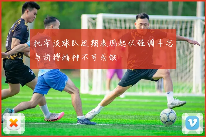 托布谈球队近期表现起伏强调斗志与拼搏精神不可或缺