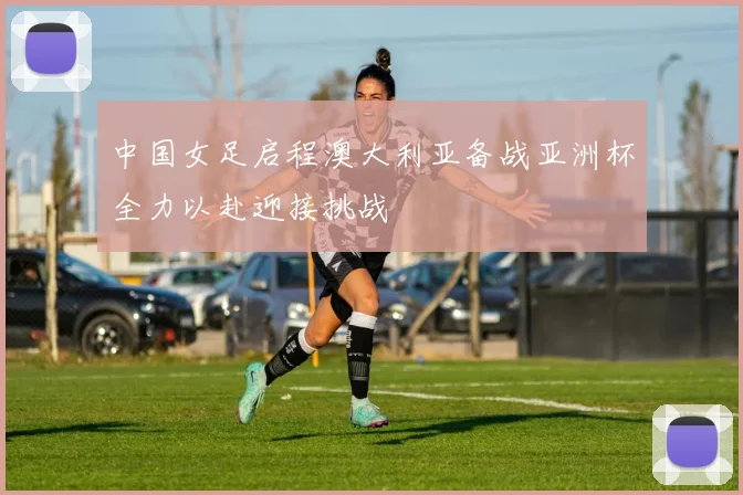 中国女足启程澳大利亚备战亚洲杯全力以赴迎接挑战