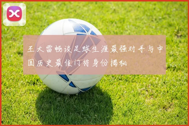 王大雷畅谈足球生涯最强对手与中国历史最佳门将身份揭秘