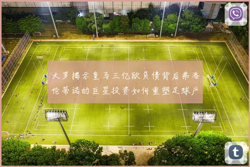 大罗揭示皇马三亿欧负债背后弗洛伦蒂诺的巨星投资如何重塑足球产业