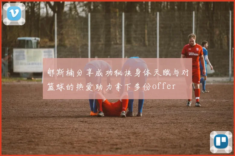 郇斯楠分享成功秘诀身体天赋与对篮球的热爱助力拿下多份offer