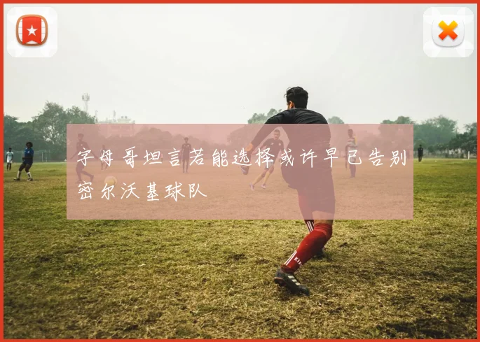字母哥坦言若能选择或许早已告别密尔沃基球队