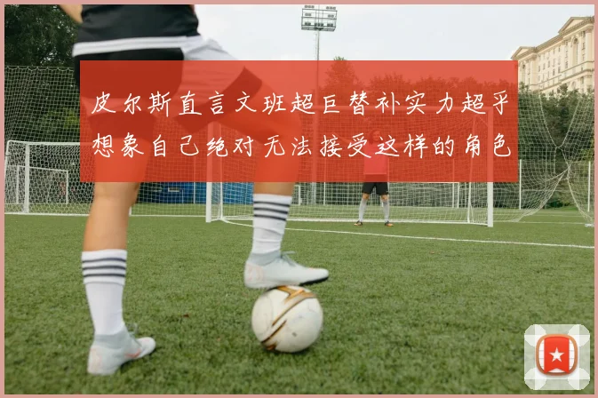 皮尔斯直言文班超巨替补实力超乎想象自己绝对无法接受这样的角色