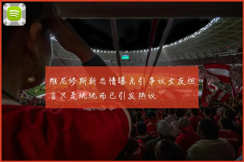 维尼修斯新恋情曝光引争议女友坦言只是玩玩而已引发热议