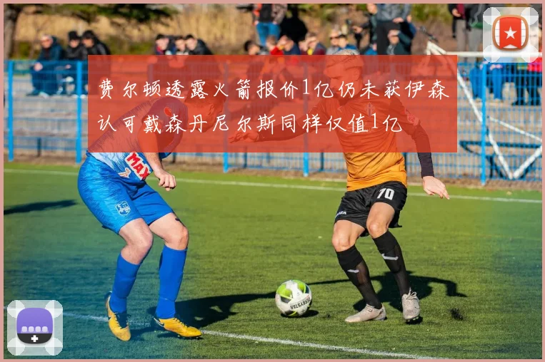费尔顿透露火箭报价1亿仍未获伊森认可戴森丹尼尔斯同样仅值1亿