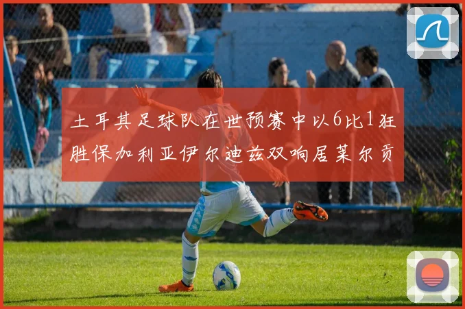 土耳其足球队在世预赛中以6比1狂胜保加利亚伊尔迪兹双响居莱尔贡献进球与助攻