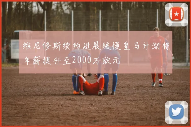 维尼修斯续约进展缓慢皇马计划将年薪提升至2000万欧元