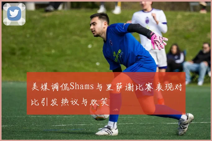 美媒调侃Shams与里萨谢比赛表现对比引发热议与欢笑