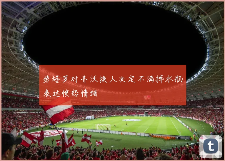 劳塔罗对齐沃换人决定不满摔水瓶表达愤怒情绪