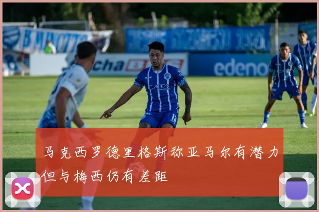 马克西罗德里格斯称亚马尔有潜力但与梅西仍有差距